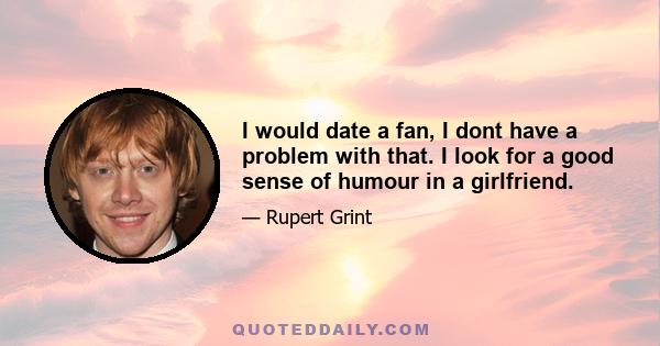 I would date a fan, I dont have a problem with that. I look for a good sense of humour in a girlfriend.