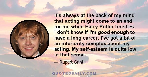 It's always at the back of my mind that acting might come to an end for me when Harry Potter finishes. I don't know if I'm good enough to have a long career. I've got a bit of an inferiority complex about my acting. My