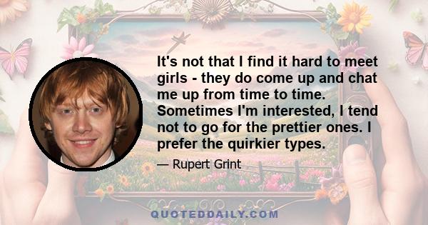 It's not that I find it hard to meet girls - they do come up and chat me up from time to time. Sometimes I'm interested, I tend not to go for the prettier ones. I prefer the quirkier types.