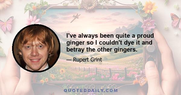 I've always been quite a proud ginger so I couldn't dye it and betray the other gingers.