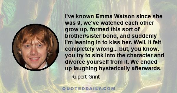 I've known Emma Watson since she was 9, we've watched each other grow up, formed this sort of brother/sister bond, and suddenly I'm leaning in to kiss her. Well, it felt completely wrong... but, you know, you try to