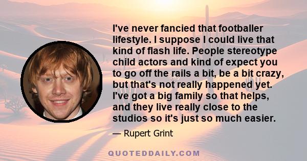 I've never fancied that footballer lifestyle. I suppose I could live that kind of flash life. People stereotype child actors and kind of expect you to go off the rails a bit, be a bit crazy, but that's not really