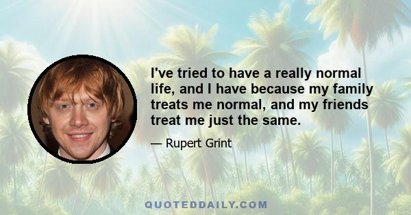 I've tried to have a really normal life, and I have because my family treats me normal, and my friends treat me just the same.