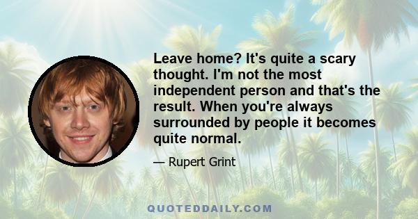 Leave home? It's quite a scary thought. I'm not the most independent person and that's the result. When you're always surrounded by people it becomes quite normal.