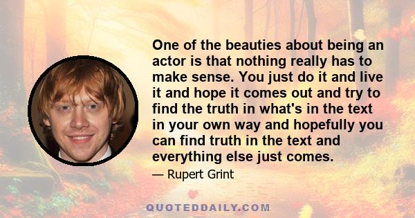 One of the beauties about being an actor is that nothing really has to make sense. You just do it and live it and hope it comes out and try to find the truth in what's in the text in your own way and hopefully you can