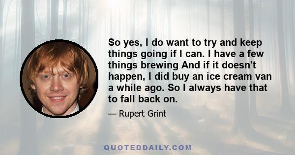 So yes, I do want to try and keep things going if I can. I have a few things brewing And if it doesn't happen, I did buy an ice cream van a while ago. So I always have that to fall back on.