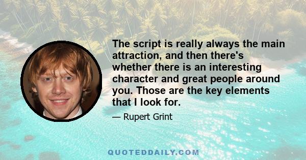 The script is really always the main attraction, and then there's whether there is an interesting character and great people around you. Those are the key elements that I look for.