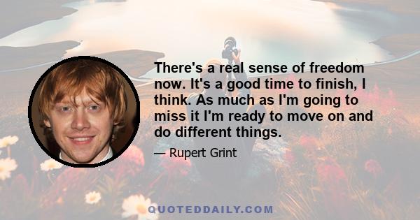 There's a real sense of freedom now. It's a good time to finish, I think. As much as I'm going to miss it I'm ready to move on and do different things.