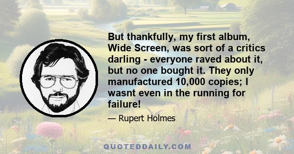 But thankfully, my first album, Wide Screen, was sort of a critics darling - everyone raved about it, but no one bought it. They only manufactured 10,000 copies; I wasnt even in the running for failure!