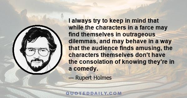 I always try to keep in mind that while the characters in a farce may find themselves in outrageous dilemmas, and may behave in a way that the audience finds amusing, the characters themselves don't have the consolation 