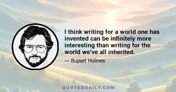 I think writing for a world one has invented can be infinitely more interesting than writing for the world we've all inherited.