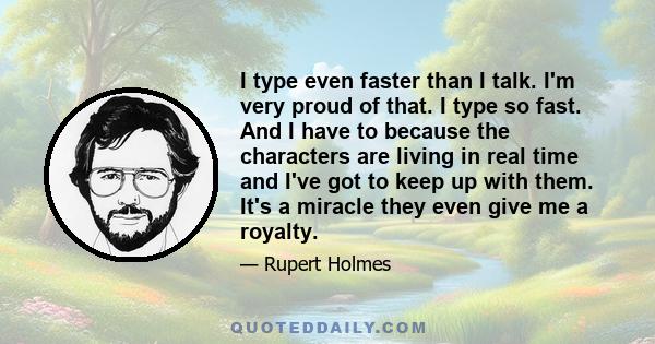 I type even faster than I talk. I'm very proud of that. I type so fast. And I have to because the characters are living in real time and I've got to keep up with them. It's a miracle they even give me a royalty.