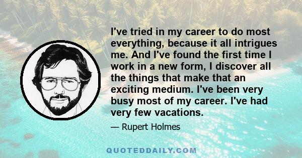 I've tried in my career to do most everything, because it all intrigues me. And I've found the first time I work in a new form, I discover all the things that make that an exciting medium. I've been very busy most of my 