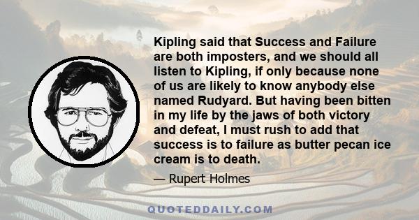 Kipling said that Success and Failure are both imposters, and we should all listen to Kipling, if only because none of us are likely to know anybody else named Rudyard. But having been bitten in my life by the jaws of