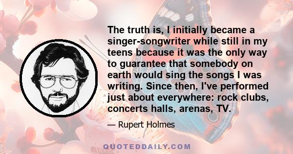 The truth is, I initially became a singer-songwriter while still in my teens because it was the only way to guarantee that somebody on earth would sing the songs I was writing. Since then, I've performed just about