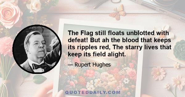 The Flag still floats unblotted with defeat! But ah the blood that keeps its ripples red, The starry lives that keep its field alight.