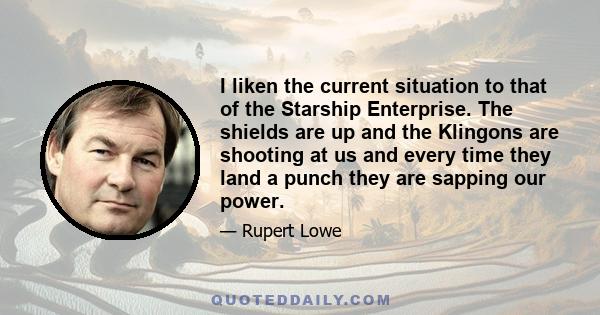 I liken the current situation to that of the Starship Enterprise. The shields are up and the Klingons are shooting at us and every time they land a punch they are sapping our power.