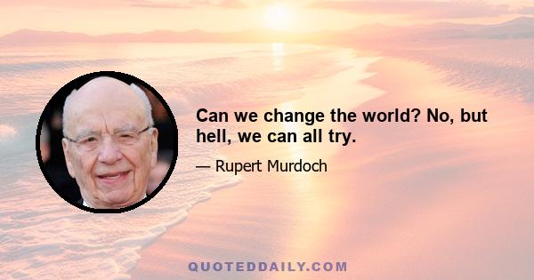 Can we change the world? No, but hell, we can all try.