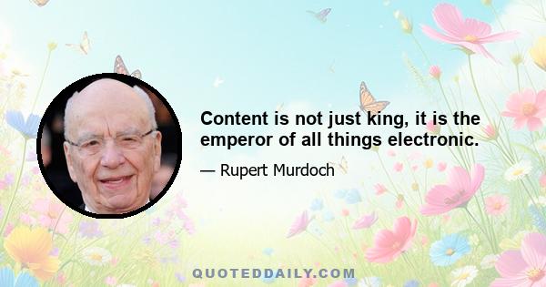 Content is not just king, it is the emperor of all things electronic.