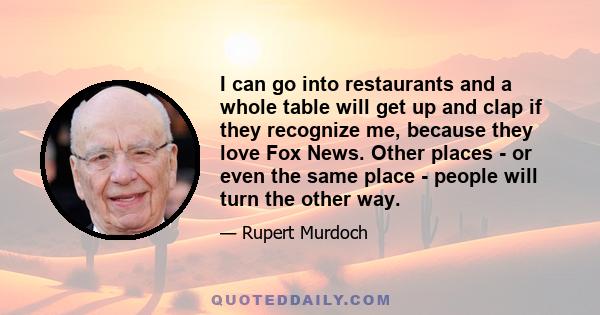 I can go into restaurants and a whole table will get up and clap if they recognize me, because they love Fox News. Other places - or even the same place - people will turn the other way.