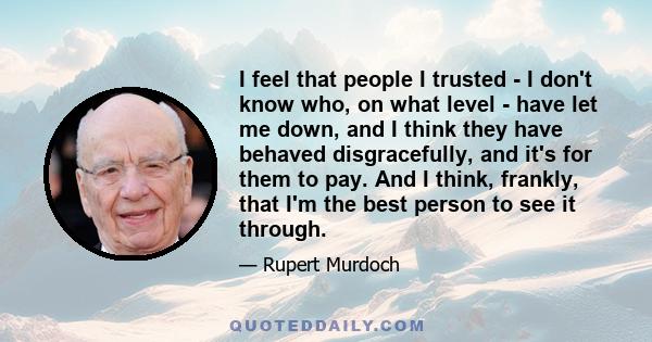 I feel that people I trusted - I don't know who, on what level - have let me down, and I think they have behaved disgracefully, and it's for them to pay. And I think, frankly, that I'm the best person to see it through.