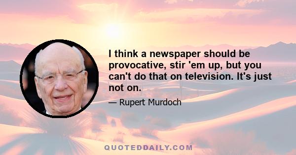 I think a newspaper should be provocative, stir 'em up, but you can't do that on television. It's just not on.