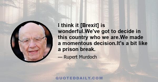 I think it [Brexit] is wonderful.We've got to decide in this country who we are.We made a momentous decision.It's a bit like a prison break.