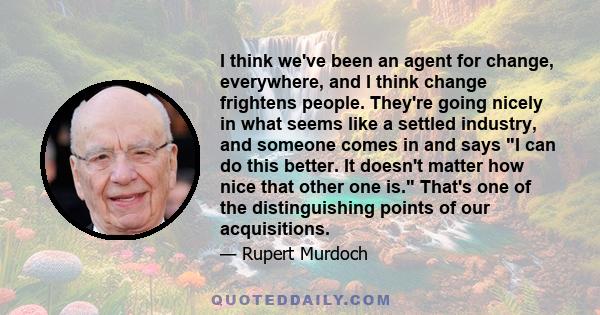 I think we've been an agent for change, everywhere, and I think change frightens people. They're going nicely in what seems like a settled industry, and someone comes in and says I can do this better. It doesn't matter