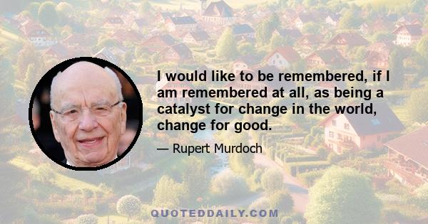 I would like to be remembered, if I am remembered at all, as being a catalyst for change in the world, change for good.