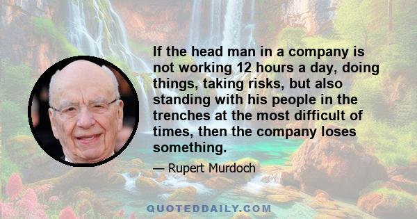 If the head man in a company is not working 12 hours a day, doing things, taking risks, but also standing with his people in the trenches at the most difficult of times, then the company loses something.