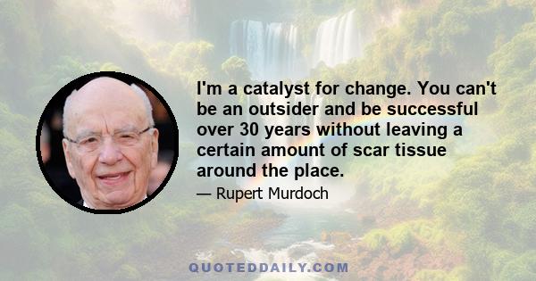 I'm a catalyst for change. You can't be an outsider and be successful over 30 years without leaving a certain amount of scar tissue around the place.