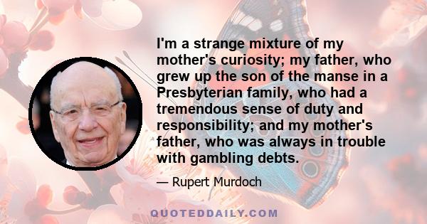 I'm a strange mixture of my mother's curiosity; my father, who grew up the son of the manse in a Presbyterian family, who had a tremendous sense of duty and responsibility; and my mother's father, who was always in