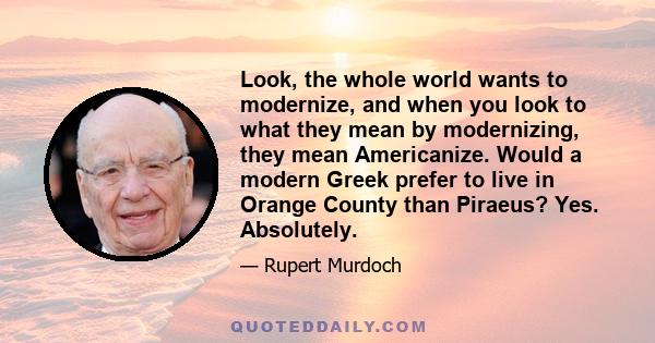 Look, the whole world wants to modernize, and when you look to what they mean by modernizing, they mean Americanize. Would a modern Greek prefer to live in Orange County than Piraeus? Yes. Absolutely.