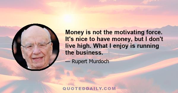 Money is not the motivating force. It's nice to have money, but I don't live high. What I enjoy is running the business.