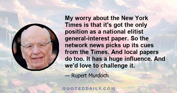 My worry about the New York Times is that it's got the only position as a national elitist general-interest paper. So the network news picks up its cues from the Times. And local papers do too. It has a huge influence.