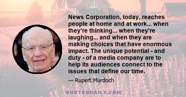 News Corporation, today, reaches people at home and at work... when they're thinking... when they're laughing... and when they are making choices that have enormous impact. The unique potential - and duty - of a media