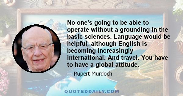 No one's going to be able to operate without a grounding in the basic sciences. Language would be helpful, although English is becoming increasingly international. And travel. You have to have a global attitude.