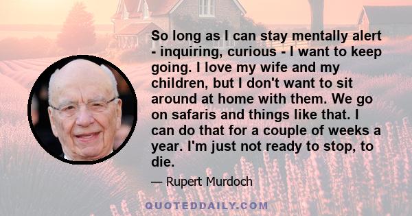 So long as I can stay mentally alert - inquiring, curious - I want to keep going. I love my wife and my children, but I don't want to sit around at home with them. We go on safaris and things like that. I can do that