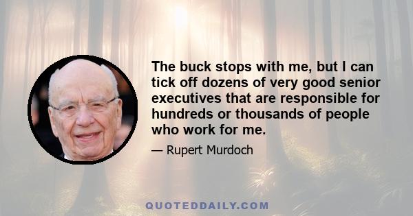 The buck stops with me, but I can tick off dozens of very good senior executives that are responsible for hundreds or thousands of people who work for me.