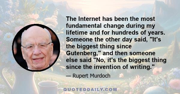 The Internet has been the most fundamental change during my lifetime and for hundreds of years. Someone the other day said, It's the biggest thing since Gutenberg, and then someone else said No, it's the biggest thing