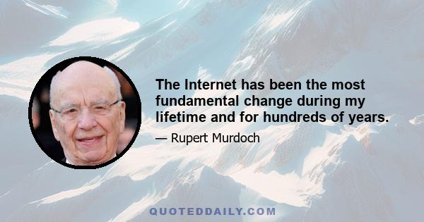 The Internet has been the most fundamental change during my lifetime and for hundreds of years.