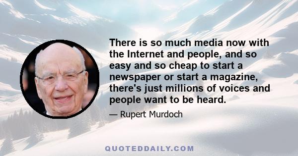 There is so much media now with the Internet and people, and so easy and so cheap to start a newspaper or start a magazine, there's just millions of voices and people want to be heard.