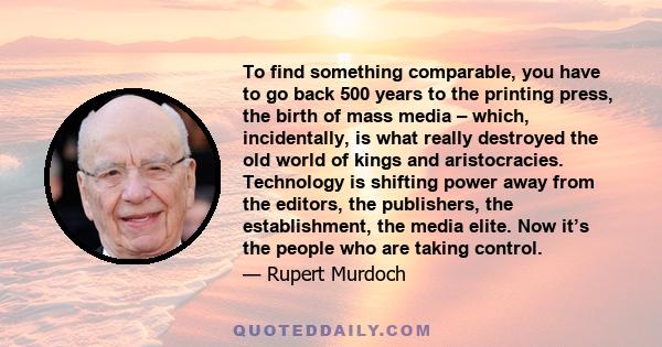 To find something comparable, you have to go back 500 years to the printing press, the birth of mass media – which, incidentally, is what really destroyed the old world of kings and aristocracies. Technology is shifting 