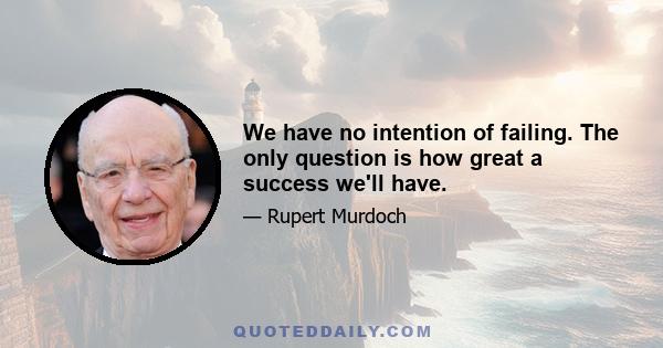 We have no intention of failing. The only question is how great a success we'll have.