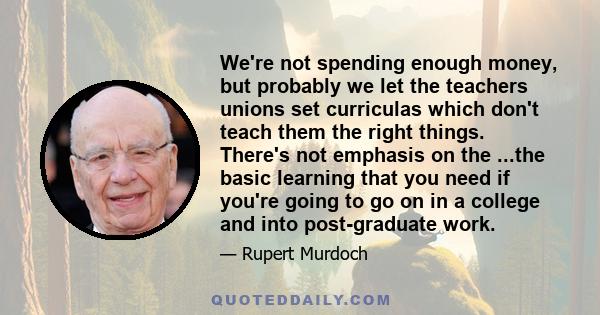 We're not spending enough money, but probably we let the teachers unions set curriculas which don't teach them the right things. There's not emphasis on the ...the basic learning that you need if you're going to go on