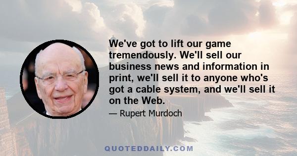 We've got to lift our game tremendously. We'll sell our business news and information in print, we'll sell it to anyone who's got a cable system, and we'll sell it on the Web.