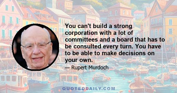 You can't build a strong corporation with a lot of committees and a board that has to be consulted every turn. You have to be able to make decisions on your own.