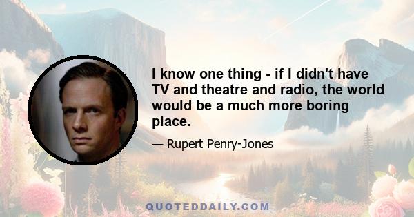 I know one thing - if I didn't have TV and theatre and radio, the world would be a much more boring place.