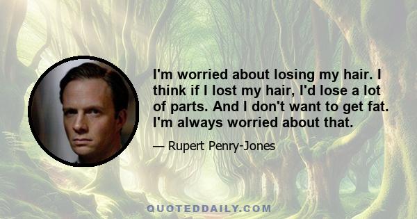 I'm worried about losing my hair. I think if I lost my hair, I'd lose a lot of parts. And I don't want to get fat. I'm always worried about that.