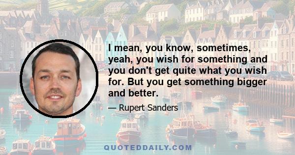 I mean, you know, sometimes, yeah, you wish for something and you don't get quite what you wish for. But you get something bigger and better.